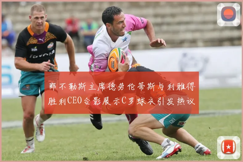 那不勒斯主席德劳伦蒂斯与利雅得胜利CEO合影展示C罗球衣引发热议