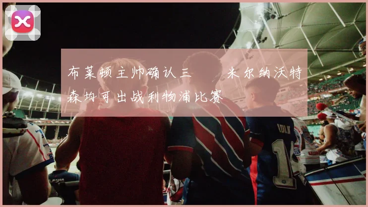 布莱顿主帅确认三笘薫米尔纳沃特森均可出战利物浦比赛