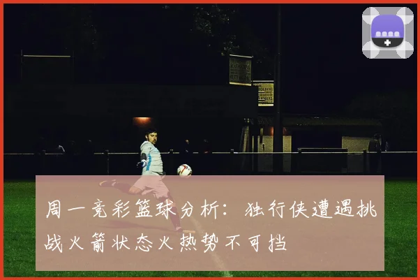 周一竞彩篮球分析：独行侠遭遇挑战火箭状态火热势不可挡