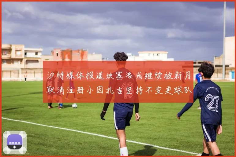 沙特媒体报道坎塞洛或继续被新月取消注册小因扎吉坚持不变更球队名单