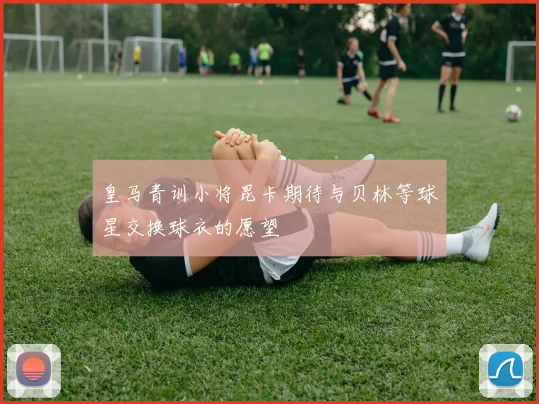 皇马青训小将昆卡期待与贝林等球星交换球衣的愿望