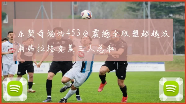 东契奇场均453分震撼全联盟超越浓眉弗拉格克莱三人总和