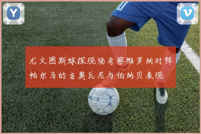 尤文图斯球探现场考察维罗纳对阵帕尔马的吉奥瓦尼与伯纳贝表现