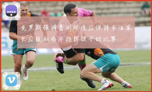 克罗斯强调青训环境应保持专注家长应鼓励而非指挥孩子的比赛