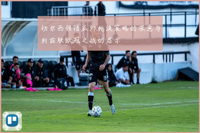 切尔西领悟瓜帅轮换策略的深意与利兹联欧冠之战的启示