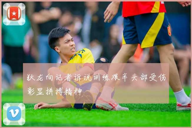 狄龙向记者诉说训练艰辛头部受伤彰显拼搏精神