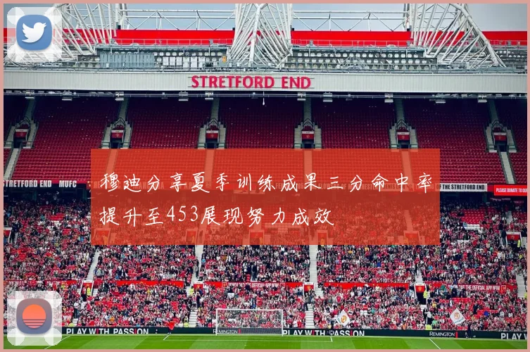 穆迪分享夏季训练成果三分命中率提升至453展现努力成效