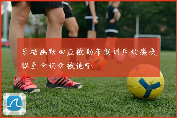 乐福幽默回应被勒布朗训斥的感受称至今仍会被他吼