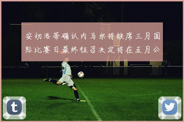 安切洛蒂确认内马尔将缺席三月国际比赛日最终征召决定将在五月公布