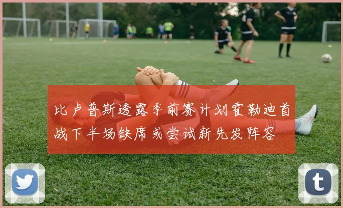 比卢普斯透露季前赛计划霍勒迪首战下半场缺席或尝试新先发阵容
