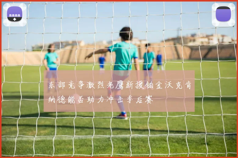 东部竞争激烈老鹰新援铂金沃克肯纳德能否助力冲击季后赛
