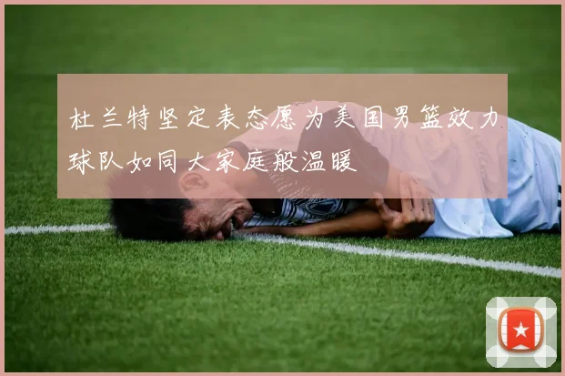 杜兰特坚定表态愿为美国男篮效力球队如同大家庭般温暖