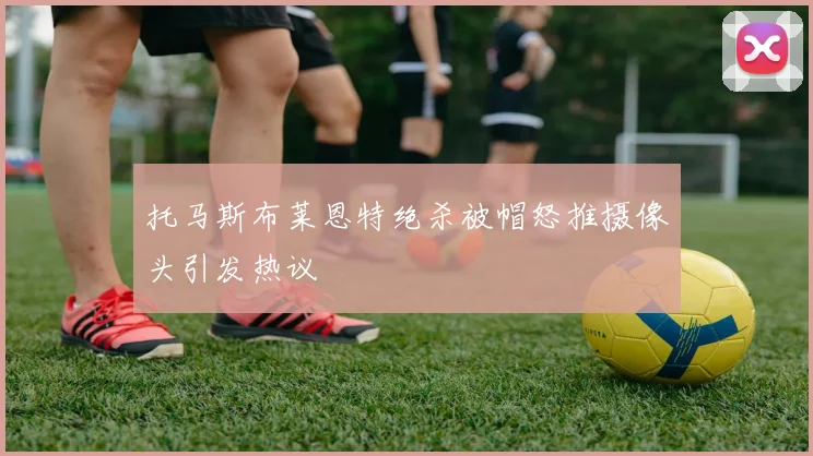 托马斯布莱恩特绝杀被帽怒推摄像头引发热议