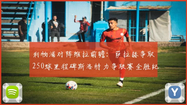 利物浦对阵维拉前瞻：萨拉赫争取250球里程碑斯洛特力争联赛全胜纪录