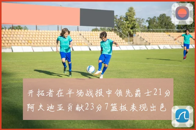 开拓者在半场战报中领先爵士21分阿夫迪亚贡献23分7篮板表现出色