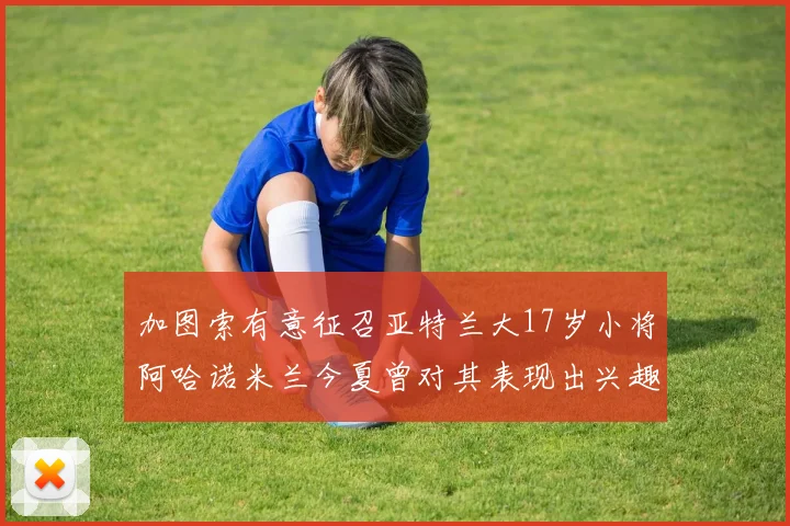 加图索有意征召亚特兰大17岁小将阿哈诺米兰今夏曾对其表现出兴趣
